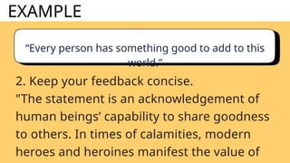 EXAMPLE
“Every person has something good to add to this
world.”
2. Keep your feedback concise.
"The statement is an acknowledgement of
human beings’ capability to share goodness
to others. In times of calamities, modern
heroes and heroines manifest the value of
 