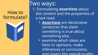 1. Formulating assertions about
the content and the properties of
a text read.
⚬ Assertions are declarative
sentences that claim
something is true about
something else.
⚬ examine which ideas are
facts or opinions, make
inferences or conclusions,
Two ways:
How to
formulate?
 