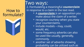 2. Formulating a meaningful counterclaim
in response to a claim in the text read.
⚬ A counterclaim is an opposition you
make about the claim of a writer.
⚬ recognize courtesy when you state
your counterclaims.
⚬ include modals – may, could,
would, etc.
⚬ some frequency adverbs can also
be used like usually, generally,
commonly.
⚬ another set of adverbs showing
probability can be utilized such as
Two ways:
How to
formulate?
 