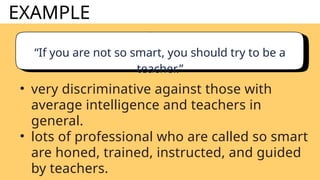 EXAMPLE
“If you are not so smart, you should try to be a
teacher.”
• very discriminative against those with
average intelligence and teachers in
general.
• lots of professional who are called so smart
are honed, trained, instructed, and guided
by teachers.
 
