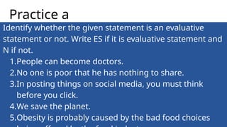 Identify whether the given statement is an evaluative
statement or not. Write ES if it is evaluative statement and
N if not.
1.People can become doctors.
2.No one is poor that he has nothing to share.
3.In posting things on social media, you must think
before you click.
4.We save the planet.
5.Obesity is probably caused by the bad food choices
Practice a
 