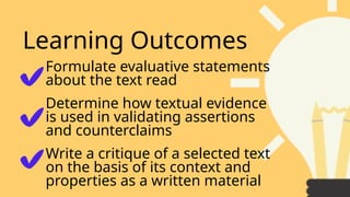Learning Outcomes
Write a critique of a selected text
on the basis of its context and
properties as a written material
Formulate evaluative statements
about the text read
Determine how textual evidence
is used in validating assertions
and counterclaims
 