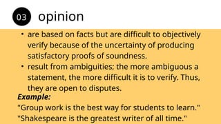 • are based on facts but are difficult to objectively
verify because of the uncertainty of producing
satisfactory proofs of soundness.
• result from ambiguities; the more ambiguous a
statement, the more difficult it is to verify. Thus,
they are open to disputes.
opinion
03
Example:
"Group work is the best way for students to learn."
"Shakespeare is the greatest writer of all time."
 