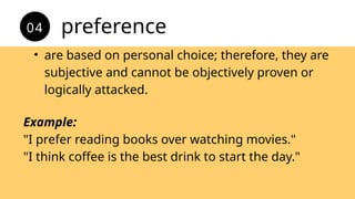 • are based on personal choice; therefore, they are
subjective and cannot be objectively proven or
logically attacked.
preference
04
Example:
"I prefer reading books over watching movies."
"I think coffee is the best drink to start the day."
 