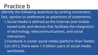 Identify the following assertions by writing convention,
fact, opinion or preference as assertions of statements.
1.Social media is defined as the Internet and mobile-
based tools and devices that facilitate the integration
of technology, telecommunications, and social
interaction.
2.Facebook is cooler social media platform than Twitter.
3.In 2012, there were 1.4 billion users of social media
worldwide.
Practice b
 