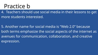 4. Teachers should use social media in their lessons to get
more students interested.
5. Another name for social media is “Web 2.0” because
both terms emphasize the social aspects of the internet as
avenues for communication, collaboration, and creative
expression.
Practice b
 
