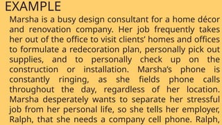 Marsha is a busy design consultant for a home décor
and renovation company. Her job frequently takes
her out of the office to visit clients’ homes and offices
to formulate a redecoration plan, personally pick out
supplies, and to personally check up on the
construction or installation. Marsha’s phone is
constantly ringing, as she fields phone calls
throughout the day, regardless of her location.
Marsha desperately wants to separate her stressful
job from her personal life, so she tells her employer,
Ralph, that she needs a company cell phone. Ralph,
EXAMPLE
 