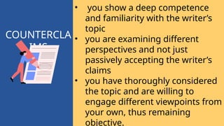 COUNTERCLA
IMS
• you show a deep competence
and familiarity with the writer’s
topic
• you are examining different
perspectives and not just
passively accepting the writer’s
claims
• you have thoroughly considered
the topic and are willing to
engage different viewpoints from
your own, thus remaining
objective.
 