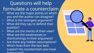 • What are the major points on which
you and the author can disagree?
• What is the strongest argument?
• What did they say to defend their
position?
• What are the merits of their view?
• What are the weaknesses or
shortcomings in their argument?
• Are there any hidden assumptions?
• Which lines from the text best
support the counterclaim you have
Questions will help
formulate a counterclaim
 