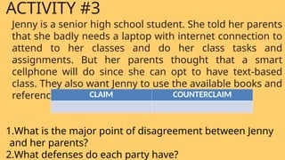 Jenny is a senior high school student. She told her parents
that she badly needs a laptop with internet connection to
attend to her classes and do her class tasks and
assignments. But her parents thought that a smart
cellphone will do since she can opt to have text-based
class. They also want Jenny to use the available books and
references at home.
1.What is the major point of disagreement between Jenny
and her parents?
2.What defenses do each party have?
ACTIVITY #3
CLAIM COUNTERCLAIM
 
