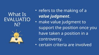 • refers to the making of a
value judgment.
• make value judgment to
support the position once you
have taken a position in a
controversy.
• certain criteria are involved
What Is
EVALUATIO
N?
 