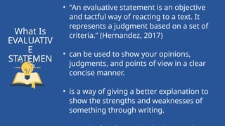 • “An evaluative statement is an objective
and tactful way of reacting to a text. It
represents a judgment based on a set of
criteria.” (Hernandez, 2017)
• can be used to show your opinions,
judgments, and points of view in a clear
concise manner.
• is a way of giving a better explanation to
show the strengths and weaknesses of
something through writing.
What Is
EVALUATIV
E
STATEMEN
T?
 