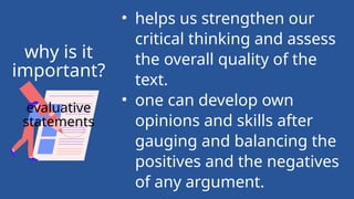 • helps us strengthen our
critical thinking and assess
the overall quality of the
text.
• one can develop own
opinions and skills after
gauging and balancing the
positives and the negatives
of any argument.
why is it
important?
evaluative
statements
 