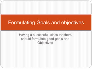 Formulating Goals and objectives

    Having a successful class teachers
     should formulate good goals and
                Objectives
 