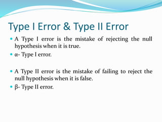 Type I Error & Type II Error
 A Type I error is the mistake of rejecting the null
hypothesis when it is true.
 α- Type I error.
 A Type II error is the mistake of failing to reject the
null hypothesis when it is false.
 β- Type II error.
 