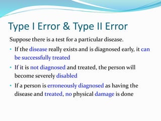 Type I Error & Type II Error
Suppose there is a test for a particular disease.
• If the disease really exists and is diagnosed early, it can
be successfully treated
• If it is not diagnosed and treated, the person will
become severely disabled
• If a person is erroneously diagnosed as having the
disease and treated, no physical damage is done
 