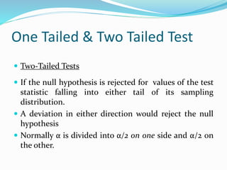 One Tailed & Two Tailed Test
 Two-Tailed Tests
 If the null hypothesis is rejected for values of the test
statistic falling into either tail of its sampling
distribution.
 A deviation in either direction would reject the null
hypothesis
 Normally α is divided into α/2 on one side and α/2 on
the other.
 