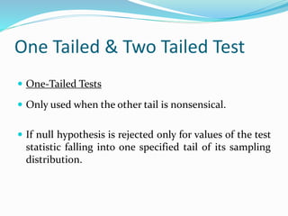 One Tailed & Two Tailed Test
 One-Tailed Tests
 Only used when the other tail is nonsensical.
 If null hypothesis is rejected only for values of the test
statistic falling into one specified tail of its sampling
distribution.
 
