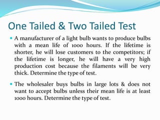 One Tailed & Two Tailed Test
 A manufacturer of a light bulb wants to produce bulbs
with a mean life of 1000 hours. If the lifetime is
shorter, he will lose customers to the competitors; if
the lifetime is longer, he will have a very high
production cost because the filaments will be very
thick. Determine the type of test.
 The wholesaler buys bulbs in large lots & does not
want to accept bulbs unless their mean life is at least
1000 hours. Determine the type of test.
 