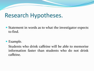 Research Hypotheses.
 Statement in words as to what the investigator expects
to find.
 Example.
Students who drink caffeine will be able to memorise
information faster than students who do not drink
caffeine.
 