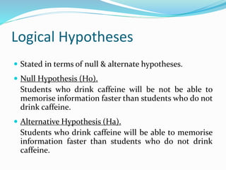 Logical Hypotheses
 Stated in terms of null & alternate hypotheses.
 Null Hypothesis (Ho).
Students who drink caffeine will be not be able to
memorise information faster than students who do not
drink caffeine.
 Alternative Hypothesis (Ha).
Students who drink caffeine will be able to memorise
information faster than students who do not drink
caffeine.
 