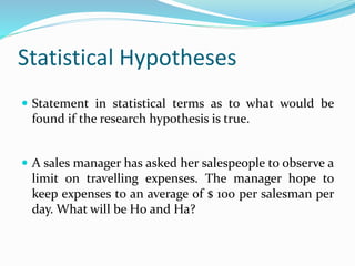 Statistical Hypotheses
 Statement in statistical terms as to what would be
found if the research hypothesis is true.
 A sales manager has asked her salespeople to observe a
limit on travelling expenses. The manager hope to
keep expenses to an average of $ 100 per salesman per
day. What will be H0 and Ha?
 