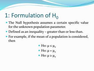 1: Formulation of H0
 The Null hypothesis assumes a certain specific value
for the unknown population parameter.
 Defined as an inequality – greater than or less than.
 For example, if the mean of a population is considered,
then
 H0: μ ≤ μ0
 H0: μ = μ0
 H0: μ ≥ μ0
 