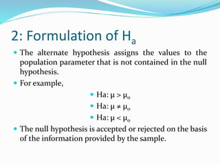 2: Formulation of Ha
 The alternate hypothesis assigns the values to the
population parameter that is not contained in the null
hypothesis.
 For example,
 Ha: μ > μ0
 Ha: μ ≠ μ0
 Ha: μ < μ0
 The null hypothesis is accepted or rejected on the basis
of the information provided by the sample.
 