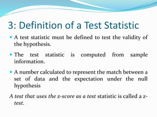 3: Definition of a Test Statistic
 A test statistic must be defined to test the validity of
the hypothesis.
 The test statistic is computed from sample
information.
 A number calculated to represent the match between a
set of data and the expectation under the null
hypothesis
A test that uses the z-score as a test statistic is called a z-
test.
 