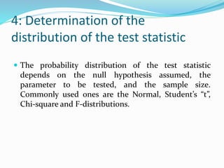 4: Determination of the
distribution of the test statistic
 The probability distribution of the test statistic
depends on the null hypothesis assumed, the
parameter to be tested, and the sample size.
Commonly used ones are the Normal, Student’s “t”,
Chi-square and F-distributions.
 