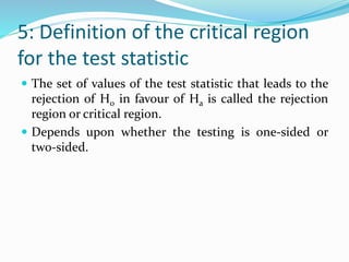 5: Definition of the critical region
for the test statistic
 The set of values of the test statistic that leads to the
rejection of H0 in favour of Ha is called the rejection
region or critical region.
 Depends upon whether the testing is one-sided or
two-sided.
 