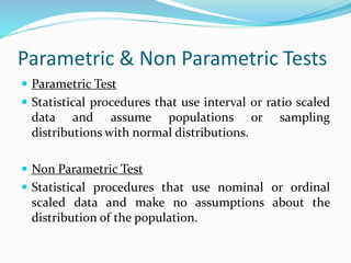 Parametric & Non Parametric Tests
 Parametric Test
 Statistical procedures that use interval or ratio scaled
data and assume populations or sampling
distributions with normal distributions.
 Non Parametric Test
 Statistical procedures that use nominal or ordinal
scaled data and make no assumptions about the
distribution of the population.
 