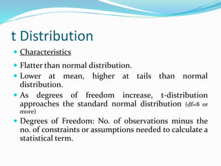 t Distribution
 Characteristics
 Flatter than normal distribution.
 Lower at mean, higher at tails than normal
distribution.
 As degrees of freedom increase, t-distribution
approaches the standard normal distribution (df=8 or
more)
 Degrees of Freedom: No. of observations minus the
no. of constraints or assumptions needed to calculate a
statistical term.
 