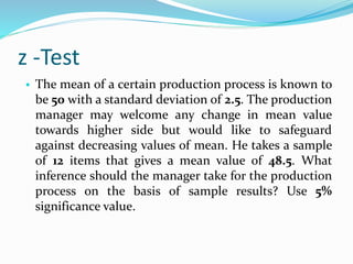 z -Test
• The mean of a certain production process is known to
be 50 with a standard deviation of 2.5. The production
manager may welcome any change in mean value
towards higher side but would like to safeguard
against decreasing values of mean. He takes a sample
of 12 items that gives a mean value of 48.5. What
inference should the manager take for the production
process on the basis of sample results? Use 5%
significance value.
 
