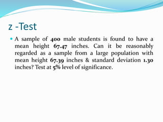 z -Test
 A sample of 400 male students is found to have a
mean height 67.47 inches. Can it be reasonably
regarded as a sample from a large population with
mean height 67.39 inches & standard deviation 1.30
inches? Test at 5% level of significance.
 