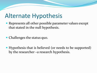 Alternate Hypothesis
 Represents all other possible parameter values except
that stated in the null hypothesis.
 Challenges the status quo.
 Hypothesis that is believed (or needs to be supported)
by the researcher –a research hypothesis.
 