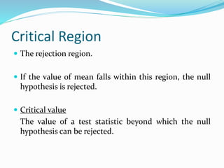 Critical Region
 The rejection region.
 If the value of mean falls within this region, the null
hypothesis is rejected.
 Critical value
The value of a test statistic beyond which the null
hypothesis can be rejected.
 