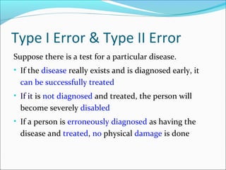 Type I Error & Type II Error
Suppose there is a test for a particular disease.
• If the disease really exists and is diagnosed early, it
can be successfully treated
• If it is not diagnosed and treated, the person will
become severely disabled
• If a person is erroneously diagnosed as having the
disease and treated, no physical damage is done
 