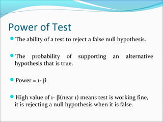 Power of Test
The ability of a test to reject a false null hypothesis.
The probability of supporting an alternative
hypothesis that is true.
Power = 1- β
High value of 1- β(near 1) means test is working fine,
it is rejecting a null hypothesis when it is false.
 