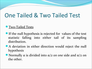 One Tailed & Two Tailed Test
Two-Tailed Tests
If the null hypothesis is rejected for values of the test
statistic falling into either tail of its sampling
distribution.
A deviation in either direction would reject the null
hypothesis
Normally α is divided into α/2 on one side and α/2 on
the other.
 