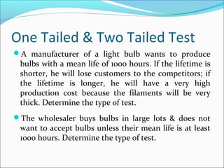 One Tailed & Two Tailed Test
A manufacturer of a light bulb wants to produce
bulbs with a mean life of 1000 hours. If the lifetime is
shorter, he will lose customers to the competitors; if
the lifetime is longer, he will have a very high
production cost because the filaments will be very
thick. Determine the type of test.
The wholesaler buys bulbs in large lots & does not
want to accept bulbs unless their mean life is at least
1000 hours. Determine the type of test.
 