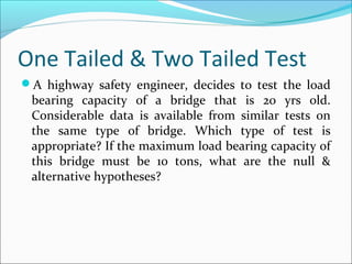 One Tailed & Two Tailed Test
A highway safety engineer, decides to test the load
bearing capacity of a bridge that is 20 yrs old.
Considerable data is available from similar tests on
the same type of bridge. Which type of test is
appropriate? If the maximum load bearing capacity of
this bridge must be 10 tons, what are the null &
alternative hypotheses?
 