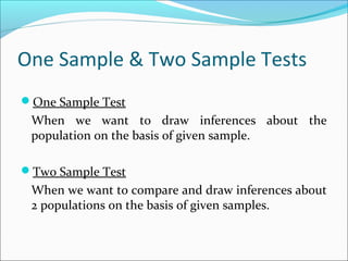 One Sample & Two Sample Tests
One Sample Test
When we want to draw inferences about the
population on the basis of given sample.
Two Sample Test
When we want to compare and draw inferences about
2 populations on the basis of given samples.
 
