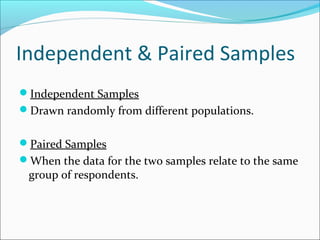 Independent & Paired Samples
Independent Samples
Drawn randomly from different populations.
Paired Samples
When the data for the two samples relate to the same
group of respondents.
 