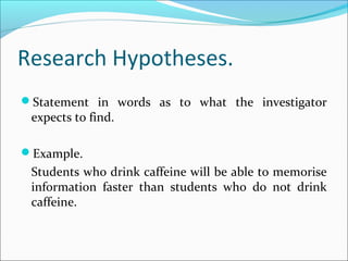Research Hypotheses.
Statement in words as to what the investigator
expects to find.
Example.
Students who drink caffeine will be able to memorise
information faster than students who do not drink
caffeine.
 