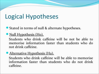 Logical Hypotheses
Stated in terms of null & alternate hypotheses.
Null Hypothesis (Ho).
Students who drink caffeine will be not be able to
memorise information faster than students who do
not drink caffeine.
Alternative Hypothesis (Ha).
Students who drink caffeine will be able to memorise
information faster than students who do not drink
caffeine.
 