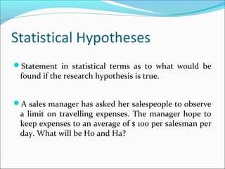 Statistical Hypotheses
Statement in statistical terms as to what would be
found if the research hypothesis is true.
A sales manager has asked her salespeople to observe
a limit on travelling expenses. The manager hope to
keep expenses to an average of $ 100 per salesman per
day. What will be H0 and Ha?
 
