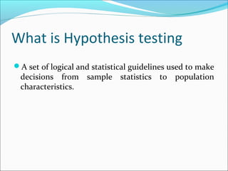 What is Hypothesis testing
A set of logical and statistical guidelines used to make
decisions from sample statistics to population
characteristics.
 