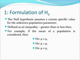 1: Formulation of H0
The Null hypothesis assumes a certain specific value
for the unknown population parameter.
Defined as an inequality – greater than or less than.
For example, if the mean of a population is
considered, then
H0: μ ≤ μ0
H0: μ = μ0
H0: μ ≥ μ0
 