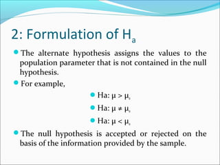 2: Formulation of Ha
The alternate hypothesis assigns the values to the
population parameter that is not contained in the null
hypothesis.
For example,
Ha: μ > μ0
Ha: μ ≠ μ0
Ha: μ < μ0
The null hypothesis is accepted or rejected on the
basis of the information provided by the sample.
 